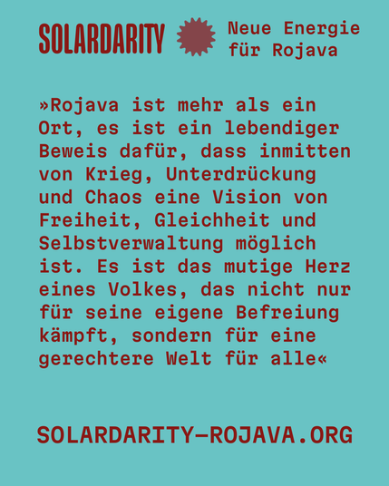 Türkisfarbener Hintergrund mit rotem Text

Oben links steht in großer roter Schrift:
SOLARDARITY
Daneben ein stilisiertes Zahnrad-Symbol in Rot und der Text:
Neue Energie für Rojava

Darunter in roter Schreibmaschinenschrift:

»Rojava ist mehr als ein Ort, es ist ein lebendiger Beweis dafür, dass inmitten von Krieg, Unterdrückung und Chaos eine Vision von Freiheit, Gleichheit und Selbstverwaltung möglich ist. Es ist das mutige Herz eines Volkes, das nicht nur für seine eigene Befreiung kämpft, sondern für eine gerechtere Welt für alle«

Am unteren Rand steht in Großbuchstaben:
SOLARDARITY–ROJAVA.ORG
