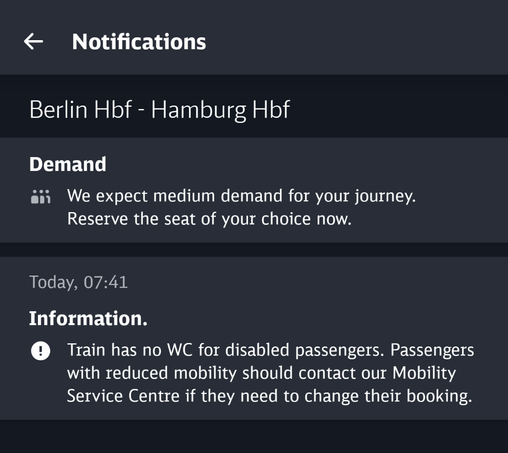 Notifications
Berlin Hbf - Hamburg Hbf
Today, 07:41
Information
Train has no WC for disabled passengers. Passengers with reduced mobility should contact our Mobility Service Centre if they need to change their booking.