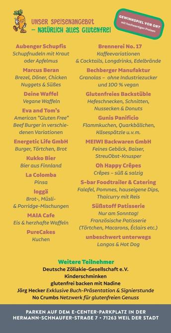 Aubenger Schupfis
Schupfnudeln mit Kraut
oder Apfelmus

Marcus Beran
Brezei, Döner, Chicken
Nuggets & Süßes

Deine Waffel
Vegane Waffeln
Eva and Tom’s
American “Gluten Free“
Beef Burger in verschie-
denen Variationen

Energetic Life GmbH
Burger, Törtchen, Brot
Kukko Bier
Bier aus Finnland
La Colomba
Pinsa
loggä
Brot-, Müsli-

& Porridge-Mischungen
MAIA Cafe
Eis & herzhafte Waffeln

PureCakes
Kuchen

UNSER SPEISENANGEBOL

 

 

Brennerei No. 17
Kaffeevariationen
& Cocktails, Longdrinks, Edelbrände

Bechberger Manufaktur
Granolas - ohne Industriezucker
und 100 % vegan

Glutenfreies Backstüble
Hefeschnecken, Schnitten,
Nussecken & Donuts
Gunis Panificio
Flammkuchen, Quarkbällchen,
Käsespätzle u.v.m.

MEIWI Backwaren GmbH
Feines Gebäck, Baiser,
StreuObst-Knusper
Oh Happy Crepes
Crepes - süß & salzig
S-bar Foodtrailer & Catering
Falafel, Pommes, hauseigene Dips,
Thaicurry mit Reis
Süßstoff Patisserie
Nur am Sonntag!
Französische Patisserie
(Törtchen, Macarons, Eclairs etc.)

unbeschwert unterwegs
Langos & Hot Dog

Deutsche Zöliakie-Gesellschaft e.V.
Kinderschminken
glutenfrei backen mit Nadine
Jörg Hecker Exklusive Buch-Präsentation & Signierstunde
No Crumbs Netzwerk für glutenfreien Genuss