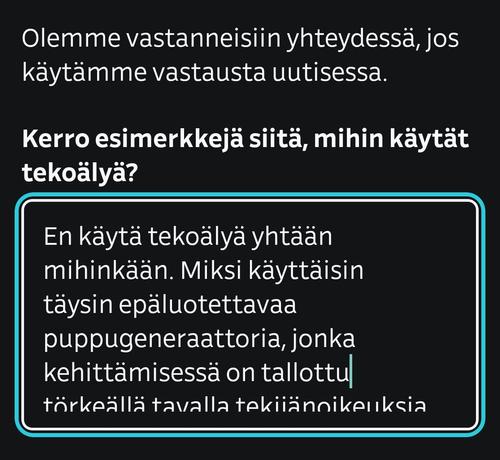 Olemme vastanneisiin yhteydessä, jos käytämme vastausta uutisessa.
Kerro esimerkkejä siitä, mihin käytät tekoälyä?

En käytä tekoälyä yhtään mihinkään. Miksi käyttäisin täysin epäluotettavaa puppugeneraattoria, jonka kehittämisessä on tallottu törkeällä tavalla tekijänoikeuksia,