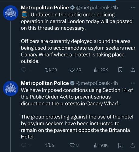 Metropolitan Police tweets from approx. 3pm, Sunday 17 August 2025
"Updates on the public order policing operation in central London today will be posted on this thread as necessary.

Officers are currently deployed around the area being used to accommodate asylum seekers near Canary Wharf where a protest is taking place outside."

"We have imposed conditions using Section 14 of the Public Order Act to prevent serious disruption at the protests in Canary Wharf.

The group protesting against the use of the hotel by asylum seekers have been instructed to remain on the pavement opposite the Britannia Hotel."