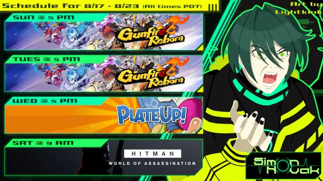 SCHEDULE FOR 8/17/2025 - 8/23/2025
All times PDT

Sunday @ 5PM - Gunfire Reborn
Tuesday @ 5PM - More Gunfire Reborn
Wednesday @ 5PM - PlateUp!
Saturday @ 9 AM - Hitman: World of Assassination
