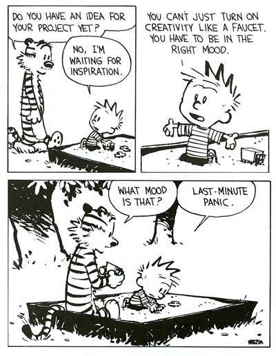 Calvin& Hobbes comic
Hobbes: Do you have an idea for your project yet? 
Calvin: no, I'm waiting for inspiration. You can't just turn on creativity like a faucet. You have to be in the right mood. 
Hobbes: what mood is that? 
Calvin: last-minute panic