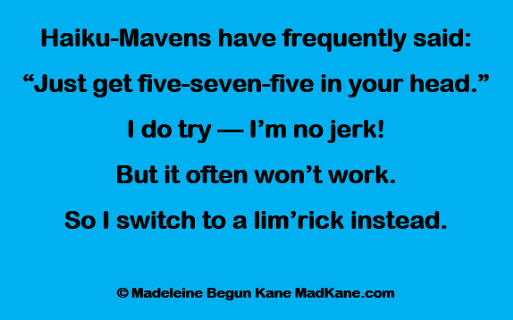 Haiku-Mavens have frequently said:
“Just get five-seven-five in your head.”
I do try — I’m no jerk!
But it often won’t work.
So I switch to a lim’rick instead.

© Madeleine Begun Kane MadKane.com