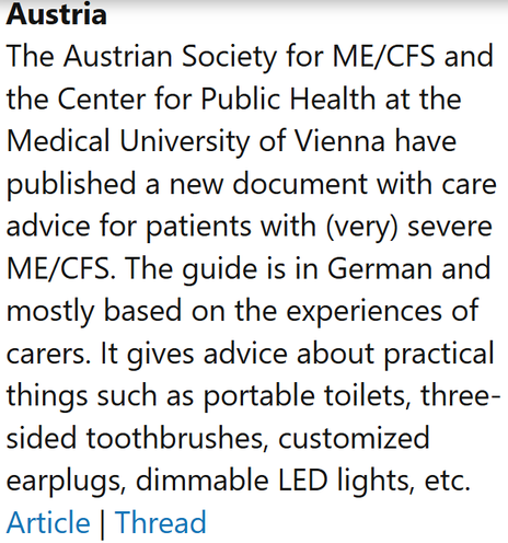 Austria
The Austrian Society for ME/CFS and the Center for Public Health at the Medical University of Vienna have published a new document with care advice for patients with (very) severe ME/CFS. The guide is in German and mostly based on the experiences of carers. It gives advice about practical things such as portable toilets, three-sided toothbrushes, customized earplugs, dimmable LED lights, etc.