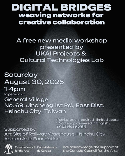 DIGITAL BRIDGES

weaving networks for creative collaboration

A free new media workshop presented by UKAI Projects & Cultural Technologies Lab

Saturday August 30, 2025

1-4pm

In-person at:

General Village No. 69, Jincheng 1st Rd., East Dist.

Hsinchu City, Taiwan

*Registration required - limited spots

*Workshop delivered in English /

工作坊將會以英文進行

Supported by Art Site of Railway Warehouse, Hsinchu City Accton Arts Foundation

Canada Council

Conseil des arts

for the Arts

du Canada

We acknowledge the support of the Canada Council for the Arts.