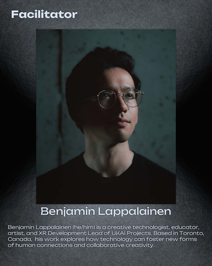 Facilitator

Benjamin Lappalainen

Benjamin Lappalainen (he/him) is a creative technologist, educator, artist, and XR Development Lead of UKAI Projects. Based in Toronto, Canada, his work explores how technology can foster new forms of human connections and collaborative creativity.