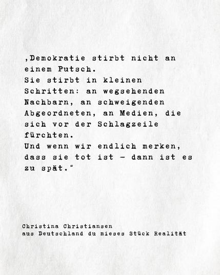 Weißer Hintergrund mit Buchauszug,wie folgt :"
Demokratie stirbt nicht an
einem Putsch.
Sie stirbt in kleinen
Schritten: an wegsehenden Nachbarn, an schweigenden Abgeordneten, an Medien, die sich vor der Schlagzeile
fürchten.
Und wenn wir endlich merken,
dass sie tot ist
-
dann ist es
zu spät."

Christina Christiansen

aus "Deutschland du mieses Stück Realität" von Christina Christiansen