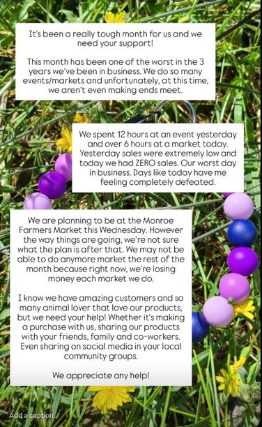 It's been a really tough month for us and we need your support!

This month has been one of the worst in the 3 years we've been in business. We do so many events/markets and unfortunately, at this time,
we aren't even making ends meet. 

We spent 12 hours at an event yesterday and over 6 hours at a market today. Yesterday sales were extremely low and today we had ZERO sales. Our worst day in business. Days like today have me feeling completely defeated.

We are planning to be at the Monroe Farmers Market this Wednesday. However the way things are going, we're not sure
what the plan is after that. We may not be able to do anymore market the rest of the
month because right now, we're losing money each market we do.

I know we have amazing customers and so many animal lover that love our products,
but we need your help! Whether it's making a purchase with us, sharing our products with your friends, family and co-workers.
Even sharing on social media in your local community groups:
We appreciate any help!