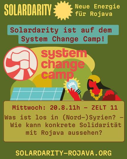 Illustration: Eine Frau mit Kind, Solarpanels und eine Hand mit Glühbirne

Grafik mit Text über eine Veranstaltung. Oben steht "SOLARDARITY – Neue Energie für Rojava". In der Mitte: "Solardarity ist auf dem System Change Camp!" und darunter das Logo vom "system change camp".

Unten Infos zur Veranstaltung:
Mittwoch, 20.8., 11 Uhr, Zelt 11:
"Was ist los in (Nord-)Syrien? – Wie kann konkrete Solidarität mit Rojava aussehen?"

Website: solardarity-rojava.org.