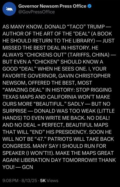 Twitter:

Governor Newsom Press Office @GovPress Office

AS MANY KNOW, DONALD “TACO” TRUMP - AUTHOR OF THE ART OF THE "DEAL" (A BOOK HE SHOULD RETURN TO THE LIBRARY) — JUST MISSED THE BEST DEAL IN HISTORY. HE ALWAYS "CHICKENS OUT” (TARIFFS, CHINA) — BUT EVEN A "CHICKEN" SHOULD KNOW A GOOD "DEAL" WHEN HE SEES ONE. I, YOUR FAVORITE GOVERNOR, GAVIN CHRISTOPHER NEWSOM, OFFERED THE BEST, MOST
"AMAZING DEAL" IN HISTORY: STOP RIGGING TEXAS MAPS AND CALIFORNIA WON'T MAKE OURS MORE "BEAUTIFUL." SADLY - BUT NO SURPRISE - DONALD WAS TOO WEAK (LITTLE HANDS) TO EVEN WRITE ME BACK. NO DEAL! AND NO DEAL = PERFECT, BEAUTIFUL MAPS THAT WILL "END" HIS PRESIDENCY. SOON HE WILL NOT BE "47." PATRIOTS WILL TAKE BACK CONGRESS. MANY SAY I SHOULD RUN FOR SPEAKER (I WON'T!!!). MAKE THE MAPS GREAT AGAIN! LIBERATION DAY TOMORROW!!! THANK YOU! - GCN

9:08 PM 8/13/25 5K Views