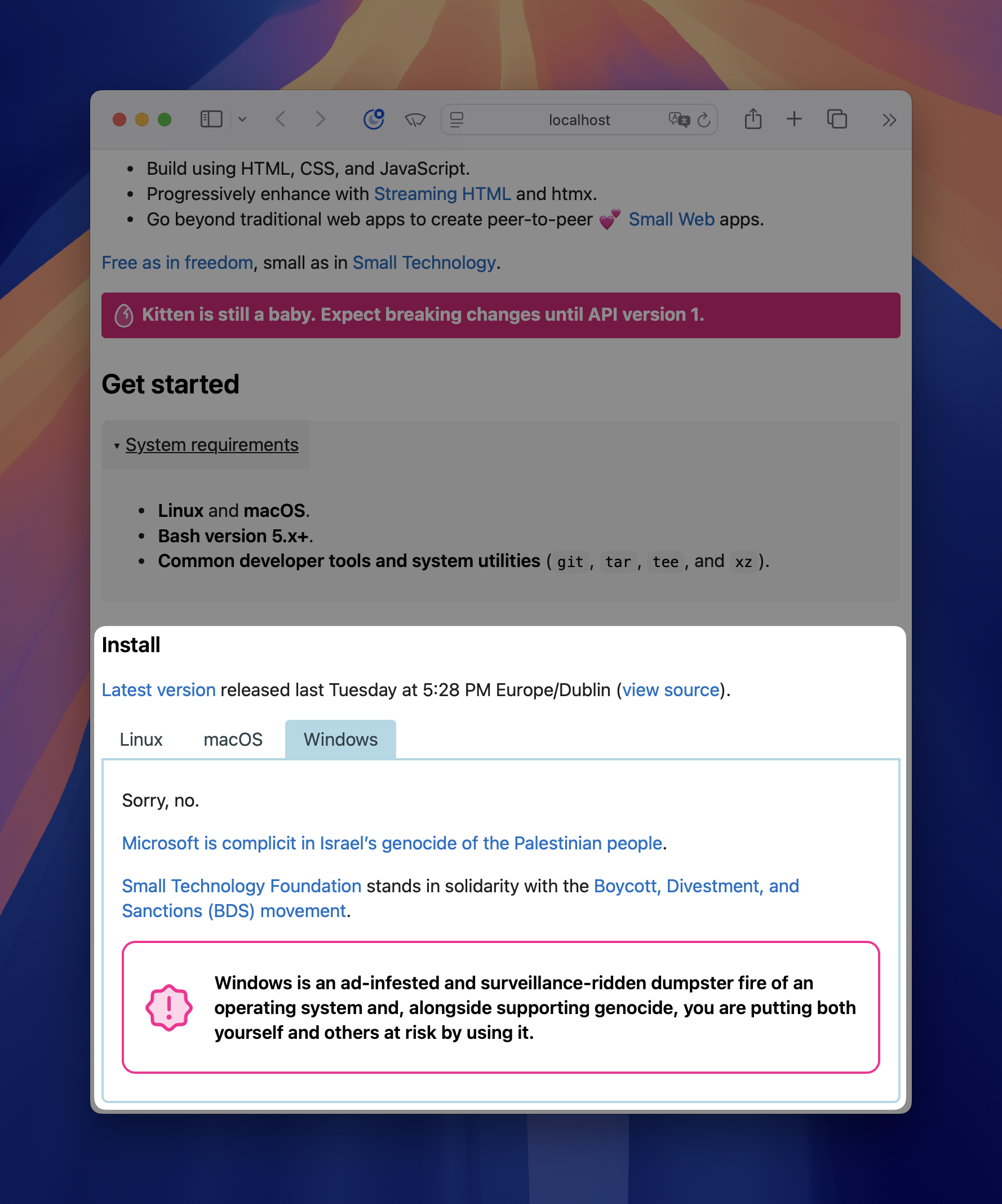 Screenshot of web browser showing https://localhost. It’s a detail of the Kitten web site’s main page, with the Install section highlighted: Install Latest version released last Tuesday at 5:28 PM Europe/Dublin (view source). Tabs: Linux, macOS, Windows (selected) Tab contents of Windows tab: Sorry, no. Microsoft is complicit in Israel’s genocide of the Palestinian people. (link) Small Technology Foundation (link) stands in solidarity with the Boycott, Divestment, and Sanctions (BDS) movement (link). Callout with exclamation mark: Windows is an ad-infested and surveillance-ridden dumpster fire of an operating system and, alongside supporting genocide, you are putting both yourself and others at risk by using it.