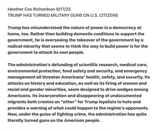 Heather Cox Richardson 8/17/25

TRUMP HAS TURNED MILITARY GUNS ON U.S. CITIZENS

Trump has misunderstood the nature of power in a democracy at
home, too. Rather than building domestic coalitions to support the
government, he is overseeing the takeover of the government by a
radical minority that seems to think the way to build power is for the
government to attack its own people.

The administration's defunding of scientific research, medical care,
environmental protection, food safety and security, and emergency
management all threaten Americans’ health, safety, and security. Its
attacks on history and education, as well as its firing of women and
racial and gender minorities, seem designed to drive wedges among
Americans. Its incarceration and disappearing of undocumented
migrants both creates an “other” for Trump loyalists to hate and
provides a warning of what could happen to the regime's opponents.
Now, under the guise of fighting crime, the administration has quite
literally turned guns on the American people.