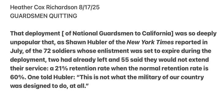 Heather Cox Richardson 8/17/25

GUARDSMEN QUITTING

That deployment [ of National Guardsmen to California] was so deeply
unpopular that, as Shawn Hubler of the New York Times reported in
July, of the 72 soldiers whose enlistment was set to expire during the
deployment, two had already left and 55 said they would not extend
their service: a 21% retention rate when the normal retention rate is
60%. One told Hubler: “This is not what the military of our country
was designed to do, at all.”