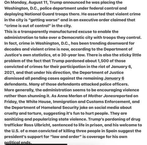 Heather Cox Richardson 8/17/25
TRUMP ADMINISTRATION ENCOURAGES VIOLENCE 

On ,Aug 11, Trump announced he was placing the, D.C., police department under federal control and deploying National Guard troops there. He asserted that violent crime in the city is “getting worse” and in an executive order claimed that
“crime is out of control” in the city.
This is a transparently manufactured excuse to enable the
admin to take over a Democratic city with troops they control.
In fact, crime in, D.C., has been trending downward for
decades & violent crime is now, according to the DOJ’s  own statistics, at a 30-year low. There is also the sticky little problem of the fact that Trump pardoned about 1,500 of those convicted of crimes for their participation in the riot of Jan. 6, 2021, and that under his direction, the DOJ dismissed all pending cases against the remaining Jan  6 defendants. Many of those defendants attacked police officers. More generally, the administration seems to be encouraging violence
rather than shunning it. As Anna Merlan of Mother Jones reported , the White House, ICE  and the DHS  joke on social media about cruelty and torture, suggesting it's fun to hurt people. They are sanitizing and popularizing state violence. Trump's pardoning of drug trafficker Ross Ulbricht, sentenced to life in prison, and his welcome to the U.S. of a man convicted of killing three people in Spain suggest the president's support for “law and order” is coverage for his own political end