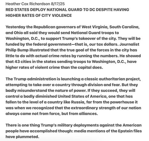 Heather Cox Richardson 8/17/25

RED STATES DEPLOY NATIONAL GUARD TO DC DESPITE HAVING
HIGHER RATES OF CITY VIOLENCE

Yesterday the Republican governors of West Virginia, South Carolina,
and Ohio all said they would send National Guard troops to
Washington, D.C., to support Trump's takeover of the city. They will be
funded by the federal government—that is, our tax dollars. Journalist
Philip Bump illustrated that the true goal of the forces in the city has
little to do with actual crime rates by running the numbers. He showed
that 43 cities in the states sending troops to Washington, D.C., have
higher rates of violent crime than the capital does.

The Trump administration is launching a classic authoritarian project,
attempting to take over a country through division and fear. But they
badly misunderstand the nature of power. If they succeed, they will
control a badly diminished United States of America, one that has
fallen to the level of a country like Russia, far from the powerhouse it
was when we recognized that the extraordinary strength of our nation
always came not from force, but from alliances.

There is one thing Trump's military deployments against the American
people have accomplished though: media mentions of the Epstein files
have plummeted.