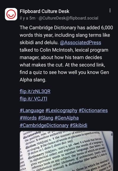 Screenshot d'un toot disant:The Cambridge Dictionary has added 6,000 words this year, including slang terms like skibidi and delulu. @AssociatedPress talked to Colin McIntosh, lexical program manager, about how his team decides what makes the cut. At the second link, find a quiz to see how well you know Gen Alpha slang.

https://flip.it/zNL3QR
https://flip.it/.VCJTl

#Language #Lexicography #Dictionaries #Words #Slang #GenAlpha #CambridgeDictionary #Skibidi