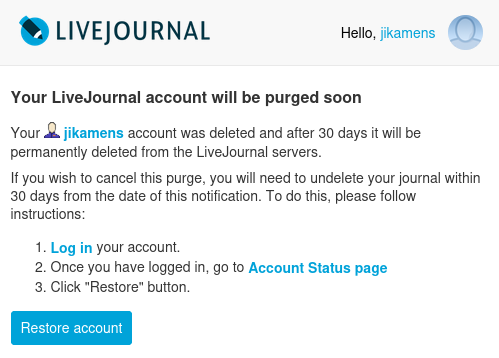 Screenshot of email from LiveJournal:
[LiveJournal logo]
Hello, jikamens 
Your jikamens account was deleted and after 30 days it will be permanently deleted from the LiveJournal servers.

If you wish to cancel this purge, you will need to undelete your journal within 30 days from the date of this notification. To do this, please follow instructions:

    Log in your account.
    Once you have logged in, go to Account Status page
    Click "Restore" button.
