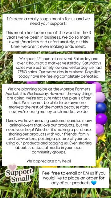 It's been a really tough month for us and we need your support!

This month has been one of the worst in the 3 years we've been in business. We do so many events/markets and unfortunately, at this time, we aren't even making ends meet.

We spent 12 hours at an event Saturday and over 6 hours at a market yesterday. Saturdays sales were extremely low and yesterday we had ZERO sales. Our worst day in business. Days like today have me feeling completely defeated.

We are planning to be at the Monroe Farmers Market this Wednesday. However, the way things are going, we're not sure what the plan is after that. We may not be able to do anymore markets the rest of the month because right now, we're losing money each market we do.

I know we have amazing customers and so many animal lovers that love our products, but we need your help! Whether it's making a purchase, sharing our products with your friends, family and co-workers. Even sharing on social media in your local community groups.

We appreciate any help!

Feel free to email or DM us if you would like to place an order for any of our products 💙