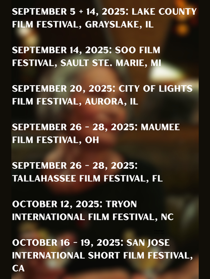 Text listing dates and locations of film festivals in 2025.

Transcribed Text:

SEPTEMBER 5 + 14, 2025: LAKE COUNTY FILM FESTIVAL, GRAYSLAKE, IL

SEPTEMBER 14, 2025: SOO FILM FESTIVAL, SAULT STE. MARIE, MI

SEPTEMBER 20, 2025: CITY OF LIGHTS FILM FESTIVAL, AURORA, IL

SEPTEMBER 26 – 28, 2025: MAUMEE FILM FESTIVAL, OH

SEPTEMBER 26 – 28, 2025: TALLAHASSEE FILM FESTIVAL, FL

OCTOBER 12, 2025: TRYON INTERNATIONAL FILM FESTIVAL, NC

OCTOBER 16 – 19, 2025: SAN JOSE INTERNATIONAL SHORT FILM FESTIVAL, CA