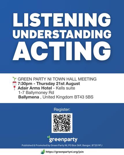 A Green Party Northern Ireland promotional poster with a blue background. Large white text at the top reads: “LISTENING. UNDERSTANDING. ACTING.” Below are event details: “Green Party NI Town Hall Meeting. 7.30pm Thursday 21st August. Adair Arms Hotel – Kells Suite, 1-7 Ballymoney Rd, Ballymena, United Kingdom BT43 5BS.” A QR code is centred at the bottom above the Green Party logo and website link “https://greenpartyni.org/join.”