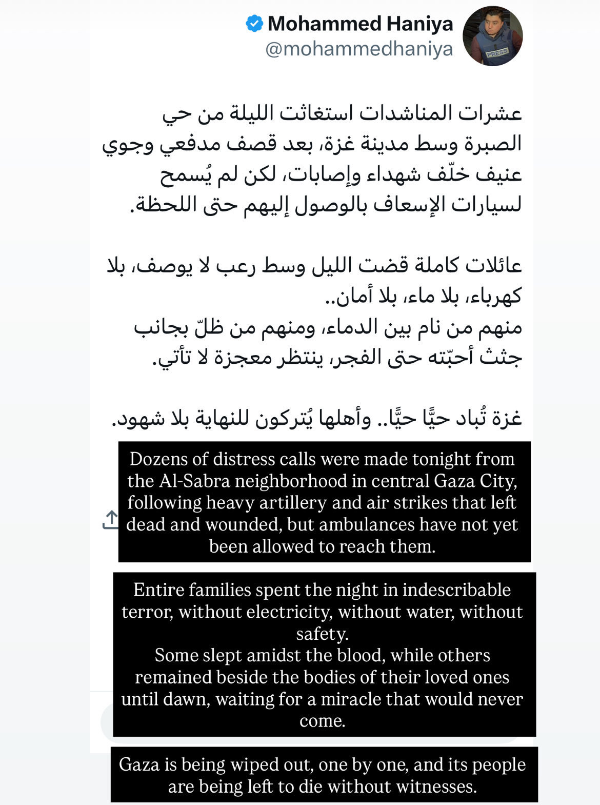 Screenshot of social media post by Mohammed Haniya: Dozens of distress calls were made tonight from the Al-Sabra neighborhood in central Gaza City, following heavy artillery and air strikes that left dead and wounded, but ambulances have not yet been allowed to reach them. Entire families spent the night in indescribable terror, without electricity, without water, without safety. Some slept amidst the blood, while others remained beside the bodies of their loved ones until dawn, waiting for a miracle that would never come. Gaza is being wiped out, one by one, and its people are being left to die without witnesses. Original Arabic: عشرات المناشدات استغاثت الليلة من حي الصبرة وسط مدينة غزة، بعد قصف مدفعي وجوي عنيف خلّف شهداء وإصابات, لكن لم يُسمح لسيارات الإسعاف بالوصول إليهم حتى اللحظة. عائلات كاملة قضت الليل وسط رعب لا يوصف, بلا كهرباء، بلا ماء، بلا أمان.. منهم من نام بين الدماء، ومنهم من ظلّ بجانب جثث أحبّته حتى الفجر، ينتظر معجزة لا تأتي. غزة تُباد حيًّا حيًّا.. وأهلها يُتركون للنهاية بلا شهود.