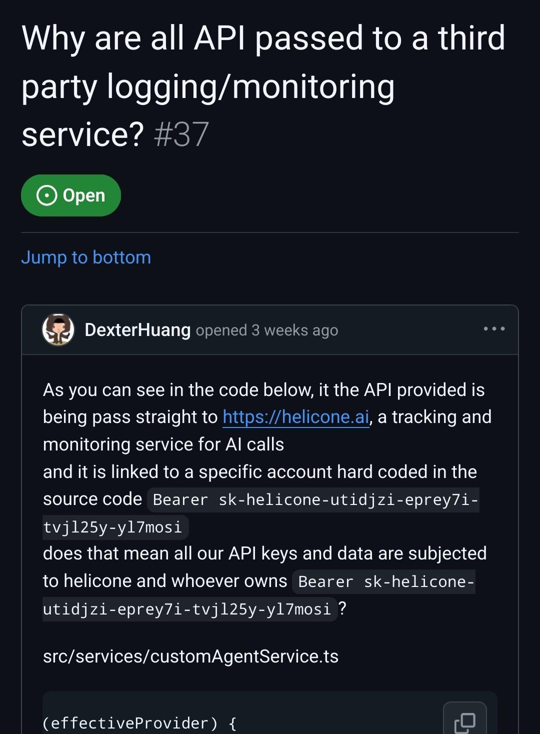 Why are all API passed to a third party logging/monitoring service? As you can see in the code below, it the API provided is being pass straight to https://helicone.ai, a tracking and monitoring service for AI calls and it is linked to a specific account hard coded in the source code Bearer sk-helicone-utidjzi-eprey7i-tvjl25y-yl7mosi does that mean all our API keys and data are subjected to helicone and whoever owns Bearer sk-helicone-utidjzi-eprey7i-tvjl25y-yl7mosi? src/services/customAgentService.ts
