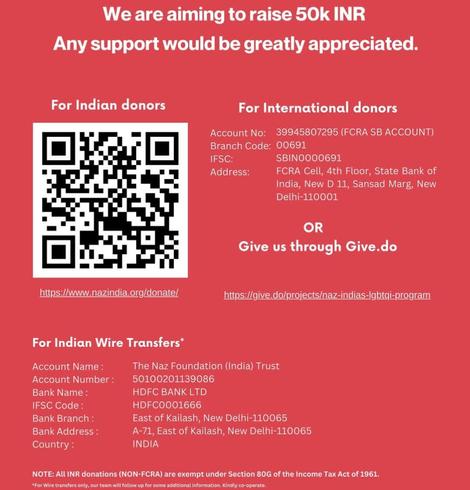 A graphic with title "We are aiming to raise 50k INR. Any support would be greatly appreciated." giving the necessary information to donate.  It is split in for Indian donors and for international donors.

For Indian donors there is a link to https://www.nazindia.org/donate/ and the following data for Indian wire transfers (it has the following footnote: "For Wire transfers only, our team will follow up for some additional information. Kindly co-operate."):

Account Name: The Naz Foundation (India) Trust
Account Number: 510002001139086
Bank Name: HDFC BANK LTD
IFSC Code: HDFC0001666
Bank Branch: East of Kailash, New Delhi-110065
Bank Address: A-71, East of Kailash, New Delhi-110065
Country: INDIA

It is noted that all INR donations (NON-FCRA) are exempt under Section 80G of the Income Tax Act of 1961.

For international donors there are two methods given.  The first is as follows:

Account No: 39945807295 (FCRA SB ACCOUNT)
Branch Code: 00691
IFSC: SBIN0000691
Address: FCRA Cell, 4th Floor, State Bank of India, New D 11, Sansad Marg, New Delhi-110001

The other method is Give.do: https://give.do/projects/naz-indias-lgbtqi-program"