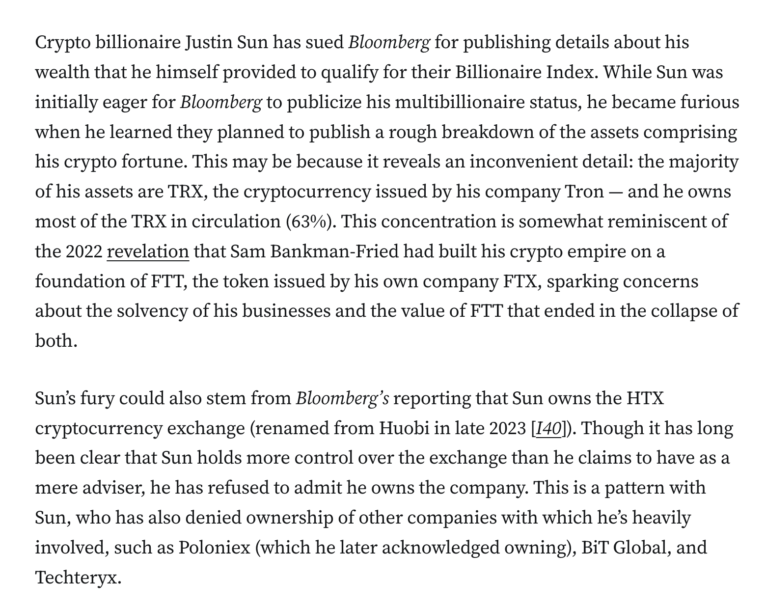 Crypto billionaire Justin Sun has sued Bloomberg for publishing details about his wealth that he himself provided to qualify for their Billionaire Index. While Sun was initially eager for Bloomberg to publicize his multibillionaire status, he became furious when he learned they planned to publish a rough breakdown of the assets comprising his crypto fortune. This may be because it reveals an inconvenient detail: the majority of his assets are TRX, the cryptocurrency issued by his company Tron — and he owns most of the TRX in circulation (63%). This concentration is somewhat reminiscent of the 2022 revelation that Sam Bankman-Fried had built his crypto empire on a foundation of FTT, the token issued by his own company FTX, sparking concerns about the solvency of his businesses and the value of FTT that ended in the collapse of both. Sun’s fury could also stem from Bloomberg’s reporting that Sun owns the HTX cryptocurrency exchange (renamed from Huobi in late 2023 [I40]). Though it has long been clear that Sun holds more control over the exchange than he claims to have as a mere adviser, he has refused to admit he owns the company. This is a pattern with Sun, who has also denied ownership of other companies with which he’s heavily involved, such as Poloniex (which he later acknowledged owning), BiT Global, and Techteryx.