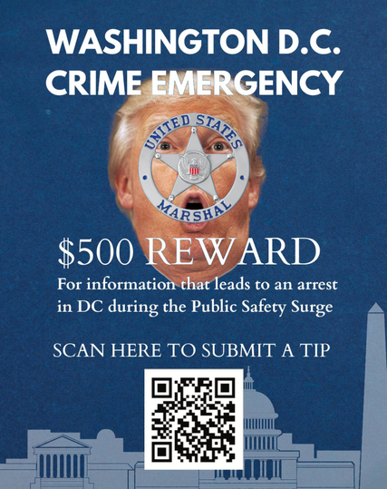WASHINGTON D.C.
CRIME EMERGENCY
$500 REWARD

an actual graphic put out by the White House, supposedly.

here, behind the US MARSHALL'S logo is Trumps face.
Biggest goddamn criminal int he town