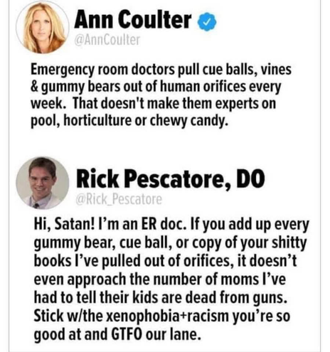 Ann Coulter o @AnnCoulter Emergency room doctors pull cue balls, vines & gummy bears out of human orifices every week. That doesn't make them experts on pool, horticulture or chewy candy. Rick Pescatore, DO Pescatore Hi, Satan! I'm an ER doc. If you add up every gummy bear, cue ball, or copy of your shitty books l've pulled out of orifices, it doesn't even approach the number of moms I've had to tell their kids are dead from guns. Stick w/the xenophobia+racism you're so good at and GTFO our lane.