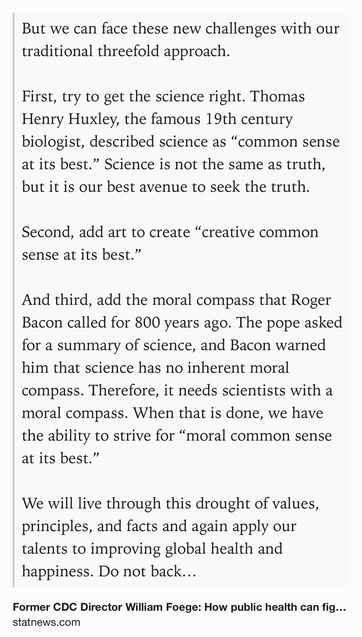 Text Shot: But we can face these new challenges with our traditional threefold approach.

First, try to get the science right. Thomas Henry Huxley, the famous 19th century biologist, described science as “common sense at its best.” Science is not the same as truth, but it is our best avenue to seek the truth.

Second, add art to create “creative common sense at its best.”

And third, add the moral compass that Roger Bacon called for 800 years ago. The pope asked for a summary of science, and Bacon warned him that science has no inherent moral compass. Therefore, it needs scientists with a moral compass. When that is done, we have the ability to strive for “moral common sense at its best.”

We will live through this drought of values, principles, and facts and again apply our talents to improving global health and happiness. Do not back down.

In the meantime, be clear. Kennedy’s words can be as lethal as the smallpox virus. Americans deserve better.