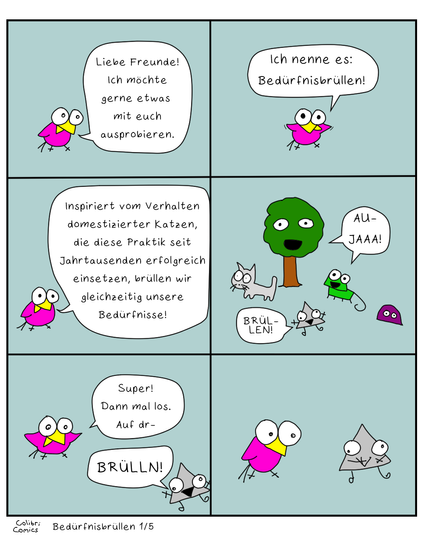Teli 1 von 5 des Comics "Bedürfnisbrüllen"
Colibri schlägt vor, dass alle inspiriert vom Verhalten domestizierter Katzen einfach mal gleichzeitig ihre Bedürfnisse ausbrüllen.

Baumi, Gecko und Prisma wirken begeistert. Miesmuscheli reagiert nicht. Glotzi glotzt.

Colibri will anfangen zu zählen, wird aber direkt von Prisma unterbrochen, das einfach "BRÜLLN!" brüllt.

Danach grinsend ertappt guckt.
