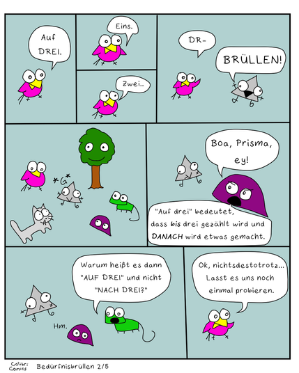 Teil 2 von 5
Colibri startet einen weiteren Versuch. 
"Auf DREI."
Eins.. Zwei.. DR - er wird wieder von Prisma unterbrochen, das wieder "BRÜLLEN!" brüllt.
Alle werfen ihm einen still frustrierten Blick zu - außer Baumi, der geduldig und lieb guckt wie immer.

Prisma macht *G*

Das steht für ein Grinsen aus den frühen Zeiten des 21. Jahrhunderts, so wie es auf Chat-Programmen wie ICQ üblich war. Ich weiß meine ICQ-Nummer übrigens immer noch auswendig.. Naja, egal.

MIESMUSCHELI meckert "Boa, Prisma, ey!" und erklärt: "Auf drei bedeutet, dass BIS drei gezählt wird und DANACH wird etwas gemacht."

Gecko mischt sich ein... "Warum heißt es dann AUF DREI und nicht NACH DREI?"

Miesmuscheli denkt nach. 

Colibri will es nochmal probieren...