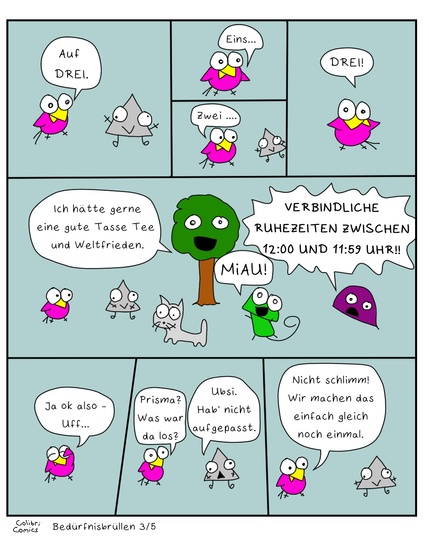 Teil 3 von 5.
Auf Drei.
Eins
Zwei (Prisma schweigt)
DREI! (Colibri konnte aussprechen, yey)

Baumi sagt "Ich hätte gerne eine gute Tasse Tee und Weltfrieden."
Gecko macht "MiAU!"
Miesmuscheli brüllt: "VERBINDLICHE RUHEZEITEN ZWISCHEN 12:00 UND 11:59 UHR!!"

Prisma schweigt, Glotzi glotzt.

Colibri sammelt sich... und fragt Prisma, was da los war.
Prisma meint, es hätte nicht aufgepasst.
Colibri will es nochmal versuchen...