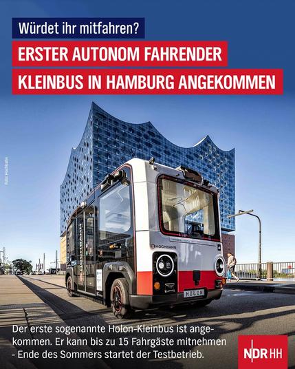 Im Vordergrund ist ein autonom fahrender, kleiner Bus zu sehen. Er ist in den Farben Weiß und Rot gehalten. Vorne hat er zwei runde Scheinwerfer. Auf der Seite steht in schwarzer Schrift „HOCHBAHN“. Im Hintergrund erhebt sich ein großes, modernes Gebäude aus Glas und Wellenformen, die Elbphilharmonie in Hamburg. Der Bus steht auf einem gepflasterten Platz, der von Laternen und einem Straßenschild gesäumt wird.

Oben auf dem Bild befindet sich ein roter Balken mit weißer Schrift. Dort steht in großen Buchstaben: „ERSTER AUTONOM FAHRENDER KLEINBUS IN HAMBURG ANGEKOMMEN“. Darüber ist in kleinerer Schrift die Frage „Würdet ihr mitfahren?“ zu lesen.

Im unteren Teil des Bildes befindet sich ebenfalls ein roter Balken mit weißer Schrift. Er enthält weitere Informationen zu dem Bus: „Der erste sogenannte Holon-Kleinbus ist angekommen. Er kann bis zu 15 Fahrgäste mitnehmen – Ende des Sommers startet der Testbetrieb.“