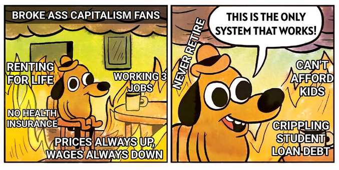 BROKE ASS CAPITALISM FANS: THIS IS THE ONLY SYSTEM THAT WORKS!

    RENTING FOR LIFE
    WORKING 2+ JOBS
    NO HEALTH INSURANCE
    CRIPPLING STUDENT LOAN DEBT
    PRICES ALWAYS UP, WAGES ALWAYS DOWN
    NEVER RETIRE
    CAN'T AFFORD KIDS