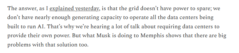 Excerpt from linked article reading:

The answer, as I explained yesterday, is that the grid doesn’t have power to spare; we don’t have nearly enough generating capacity to operate all the data centers being built to run AI. That’s why we’re hearing a lot of talk about requiring data centers to provide their own power. But what Musk is doing to Memphis shows that there are big problems with that solution too.