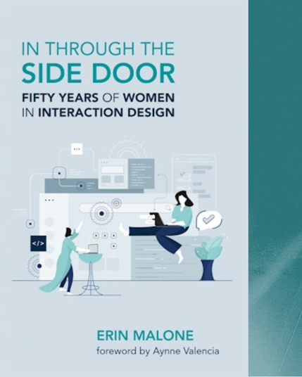 Cover of the book In Through the Side Door: Fifty Years of Women in Interaction Design, by Erin Malone, with a foreword by Aynne Valencia, published by MIT Press. The graphic is a minimalist, stylized design featuring two women interacting with computers and computer interface elements.