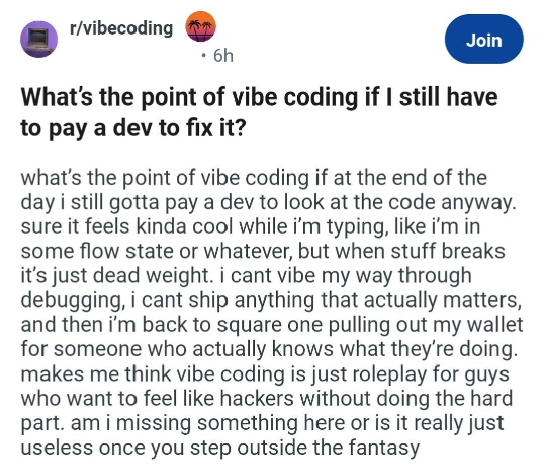 r/vibecoding post titled, "What's the point of vibe coding if I stall have to pay a dev to fix it?" that reads, "what's the point of vibe coding if at the end of the day i still gotta pay a dev to look at the code anyway. sure it feels kinda cool while i'm typing, like i'm in some flow state or whatever, but when stuff breaks it's just dead weight. i can't vibe my way through debugging, i can't ship anything that actually matters, and then i'm back to square one pulling out my wallet for someone who actually knows what they're doing. makes me think vibe coding is just roleplay for guys who want to feel like hackers without doing the hard part. am i missing something here or is it really just useless once you step outside the fantasy"