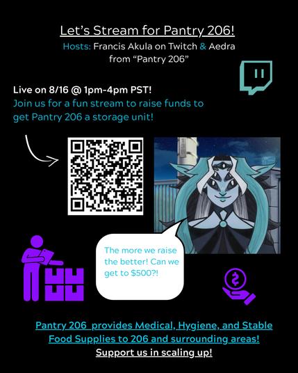 Alt Text: An image with blue and white text with an image of Frances Akula from Twitch with a speech bubble. 

The text says: Let's Stream for Pantry 206! Hosts: Francis Akula on Twitch & Aedra from "Pantry 206"

Live on 8/16 @ 1pm-4pm PST! 
Join us for a fun stream to raise funds to get "Pantry 206" a storage unit! 

The more we raise the better! Can we get to $500?! 

Pantry 206 provides Medical Hygiene, and Stable Food Supplies to 206 and surrounding areas! Support us in scaling up!  

Link to join the Stream is here: 
https://www.twitch.tv/francis_akula