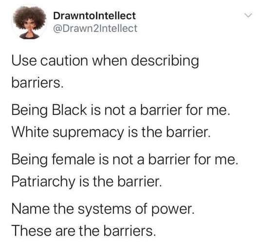 Drawntolntellect @Drawn2intellect Use caution when describing barriers. Being Black is not a barrier for me. White supremacy is the barrier. Being female is not a barrier for me. Patriarchy is the barrier. Name the systems of power. These are the barriers.