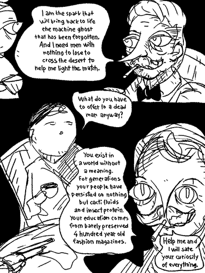 Mustache: "I am the spark that will bring back to life the machine ghost that has been forgotten. And I need men with nothing to lose to cross the desert to help me light the match."

Tony: "What do you have to offer to a dead man?"

Mustache: "You exist in a world without a meaning. For generations your people have persisted on nothing but cacti fluid and insect protein. Your education comes from 4 hundred year old fashion magazines.

Help me and I will sate your curiosity of everything."