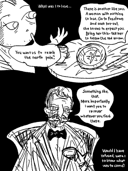 What was I to lose.

Mustache: "There is another like you, a woman with nothing to lose. Go to Foss town and seek her out. She knows to expect you. Bring her this - tell her to follow the red arrow."

Mustache places a compass onto the coffee table.

Tony: "You want us to reach the north pole?"

Mustache: "Something like that. More importantly I want you to recover whatever you find there."

Would I have refused, were I to know what was to come?