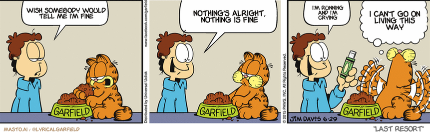 Original Garfield comic from June 29, 2015
Text replaced with lyrics from: Last Resort

Transcript:
• Wish Somebody Would Tell Me I'm Fine
• Nothing's Alright, Nothing Is Fine
• I'm Running And I'm Crying
• I Can't Go On Living This Way


--------------
Original Text:
• Jon:  I thought I was out of gum.  And then I reached into my pocket, and guess what?  I found gum!
• Garfield  JUST LIVIN' THE DREAM. AREN'T YOU, ARBUCKLE?!

The image shows three comic strips featuring a man and a cat in various situations, all related to the theme of the man being in love with the cat. The first strip begins with the man lying in bed while holding a cat, with the man talking to the cat. The second strip takes place in a kitchen setting, where the man is in the middle of making a meal while the cat sits beside him. The third strip depicts the man in the living room with the cat, holding a remote and suggesting that they are watching TV together.