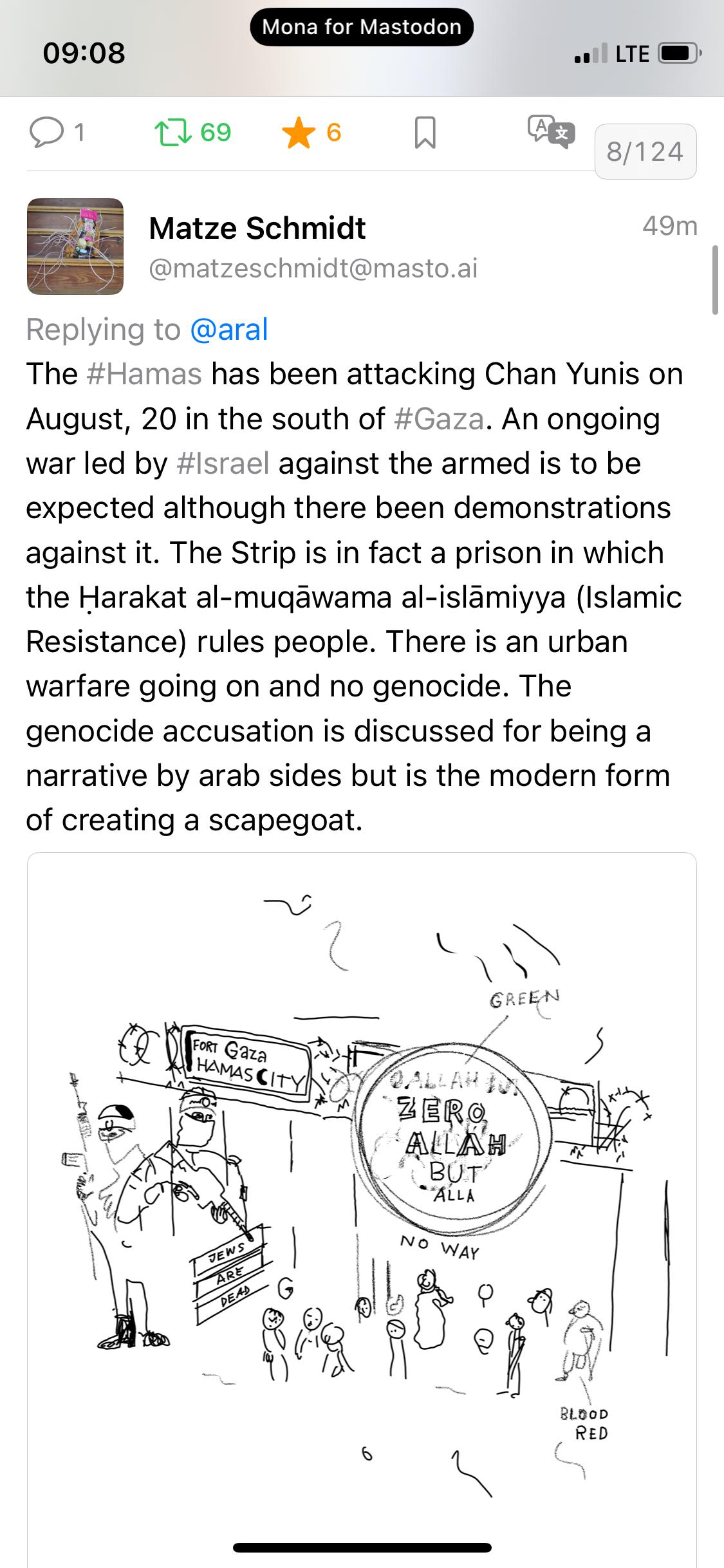 Matze Schmidt @matzeschmidt@masto.ai 49m Replying to @aral The #Hamas has been attacking Chan Yunis on August, 20 in the south of #Gaza. An ongoing war led by #Israel against the armed is to be expected although there been demonstrations against it. The Strip is in fact a prison in which the Harakat al-muqãwama al-islamiyya (Islamic Resistance) rules people. There is an urban warfare going on and no genocide. The genocide accusation is discussed for being a narrative by arab sides but is the modern form of creating a scapegoat. GREEN Badly sketched cartoon depicting “Fort Gaza Hamas City” with armed soldiers guarding the border by a group of people by a sign that reads JEWS ARE DEAD. Other signs read “zero Allah but alla” (sign labelled as green), maimed person labelled “blood red”