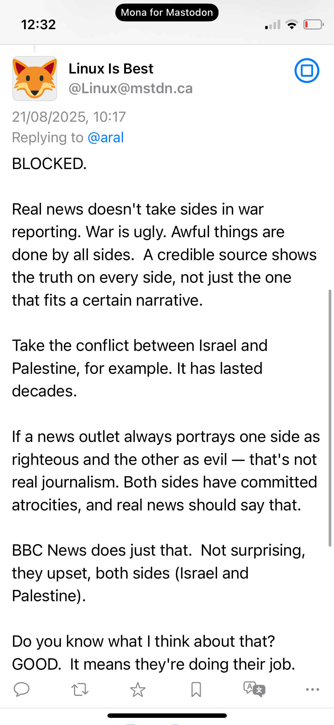 Linux Is Best @Linux@mstdn.ca 21/08/2025, 10:17 Replying to @aral BLOCKED. Real news doesn't take sides in war reporting. War is ugly. Awful things are done by all sides. A credible source shows the truth on every side, not just the one that fits a certain narrative. Take the conflict between Israel and Palestine, for example. It has lasted decades. If a news outlet always portrays one side as righteous and the other as evil — that's not real journalism. Both sides have committed atrocities, and real news should say that. BBC News does just that. Not surprising, they upset, both sides (Israel and Palestine). Do you know what I think about that? GOOD. It means they're doing their job.