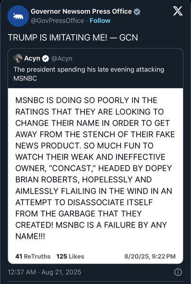 Trump was manic yet again. “Governor Newsom Press Office @GovPressOffice • Follow TRUMP IS IMITATING ME! - GCN Acyn Acyn The president spending his late evening attacking MSNBC MSNBC IS DOING SO POORLY IN THE RATINGS THAT THEY ARE LOOKING TO CHANGE THEIR NAME IN ORDER TO GET AWAY FROM THE STENCH OF THEIR FAKE NEWS PRODUCT. SO MUCH FUN TO WATCH THEIR WEAK AND INEFFECTIVE OWNER, "CONCAST," HEADED BY DOPEY BRIAN ROBERTS, HOPELESSLY AND AIMLESSLY FLAILING IN THE WIND IN AN ATTEMPT TO DISASSOCIATE ITSELF FROM THE GARBAGE THAT THEY CREATED! MSNBC IS A FAILURE BY ANY NAME!!! 41 ReTruths 125 Likes 8/20/25, 9:22 PM 12:37 AM • Aug 21, 2025”