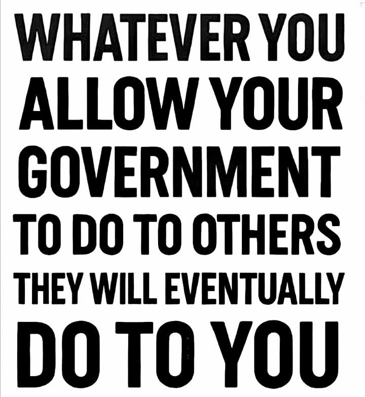 POSTER:  “WHATEVER YOU ALLOW YOUR GOVERNMENT TO DO TO OTHERS THEY WILL EVENTUALLY DO TO YOU”