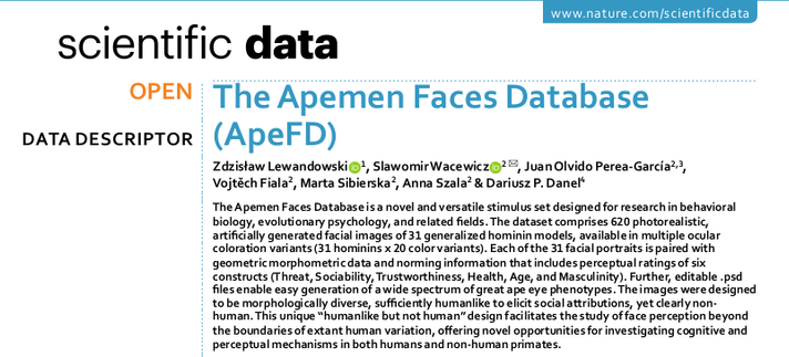A screenshot of the title, authors' list, and the abstract of the article. The title says: The Apemen Faces Database (ApeFD). The authors are: Zdzisław Lewandowski, Slawomir Wacewicz, Juan Olvido Perea-García, Vojtěch Fiala , Marta Sibierska, Anna Szala, and Dariusz P. Danel. The abstract says: The Apemen Faces Database is a novel and versatile stimulus set designed for research in behavioral biology, evolutionary psychology, and related fields. The dataset comprises 620 photorealistic, artificially generated facial images of 31 generalized hominin models, available in multiple ocular coloration variants (31 hominins x 20 color variants). Each of the 31 facial portraits is paired with geometric morphometric data and norming information that includes perceptual ratings of six constructs (Threat, Sociability, Trustworthiness, Health, Age, and Masculinity). Further, editable .psd files enable easy generation of a wide spectrum of great ape eye phenotypes. The images were designed to be morphologically diverse, sufficiently humanlike to elicit social attributions, yet clearly non-human. This unique “humanlike but not human” design facilitates the study of face perception beyond the boundaries of extant human variation, offering novel opportunities for investigating cognitive and perceptual mechanisms in both humans and non-human primates.
